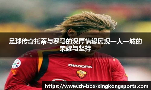 足球传奇托蒂与罗马的深厚情缘展现一人一城的荣耀与坚持